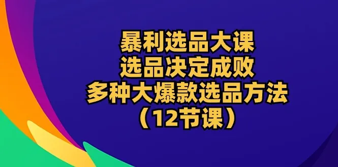 暴利选品课:选品决定成败，12节课教你多种大爆款选品方法。4304期-AIGC资源中心