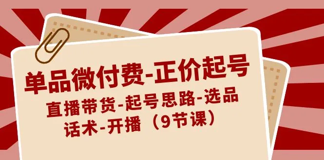 单品微付费-正价起号:直播带货-起号思路-选品-话术-开播9节课3826期-AIGC资源中心