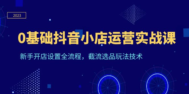 0基础抖音小店运营实战课程，新手开店全流程，截流选品玩法技术。1690期-AIGC资源中心