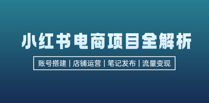 小红书电商项目全解析,包括账号搭建、店铺运营、笔记发布实现流量变现-AIGC资源中心