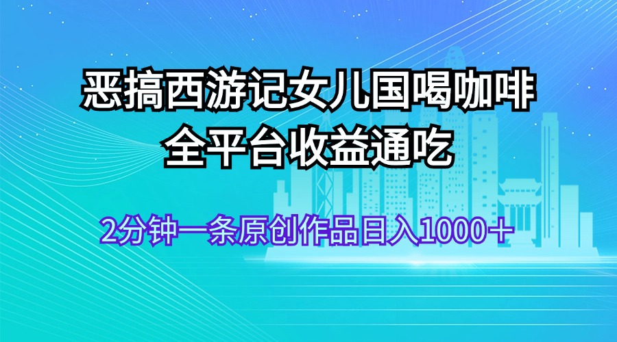 恶搞西游记女儿国喝咖啡全平台收益通吃2分钟一条原创作品日入1000＋-AIGC资源中心