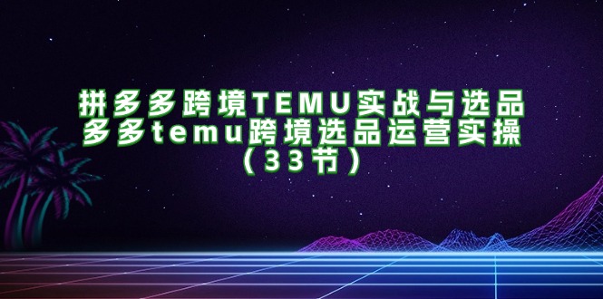 拼多多跨境TEMU实战与选品,多多temu跨境选品运营实操（33节）-AIGC资源中心