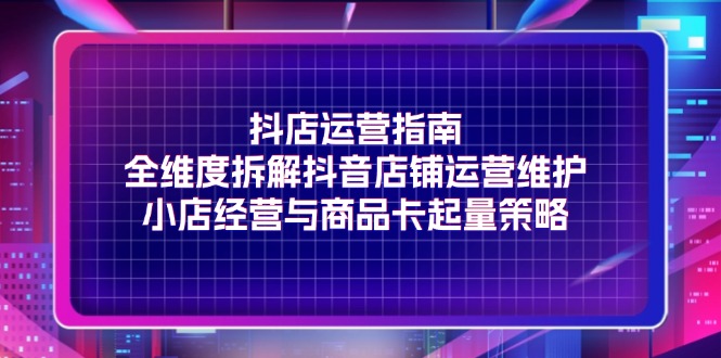 抖店运营指南,全维度拆解抖音店铺运营维护,小店经营与商品卡起量策略-AIGC资源中心