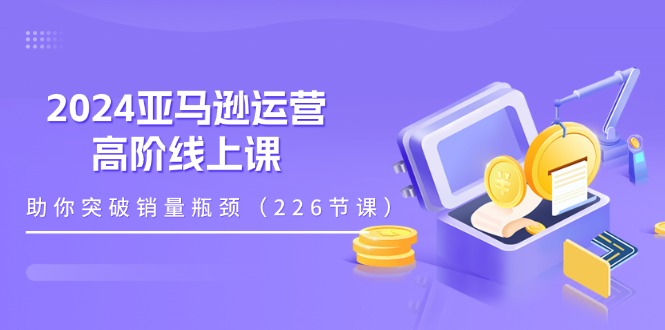 2024亚马逊运营-高阶线上课,助你突破销量瓶颈（228节课）-AIGC资源中心