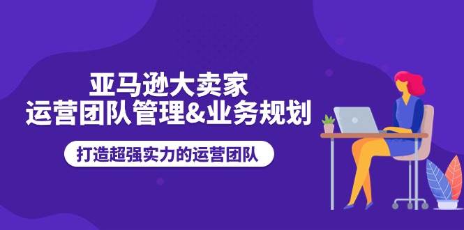 亚马逊大卖家-运营团队管理&业务规划,打造超强实力的运营团队-AIGC资源中心