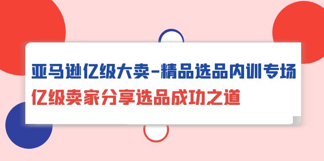 亚马逊亿级大卖-精品选品内训专场,亿级卖家分享选品成功之道-AIGC资源中心