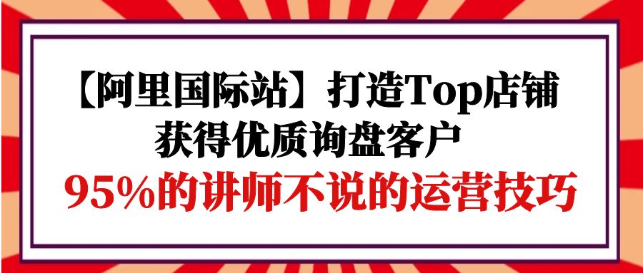 【阿里国际站】打造Top店铺-获得优质询盘客户,95%的讲师不说的运营技巧-AIGC资源中心