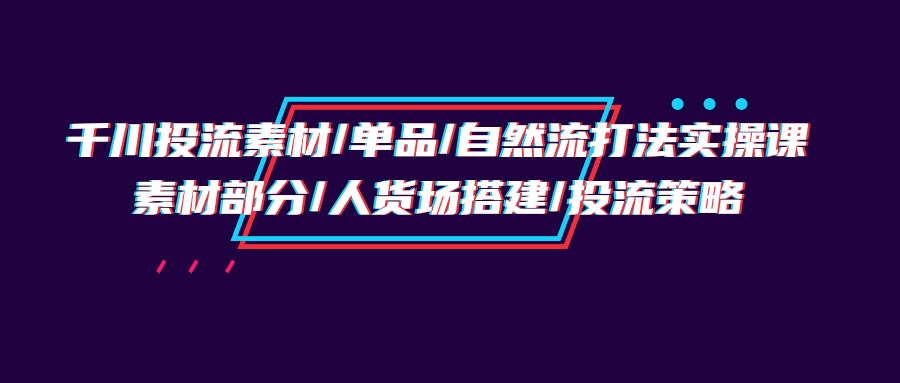千川投流素材单品自然流打法实操培训班,素材部分人货场搭建投流策略-AIGC资源中心
