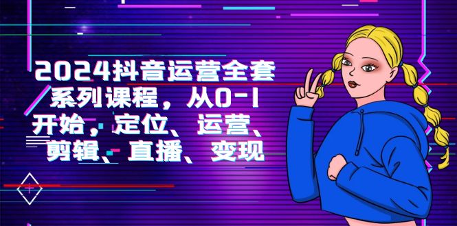 2024抖音运营-全套系列课程,从0-1开始,定位、运营、剪辑、直播、变现-AIGC资源中心