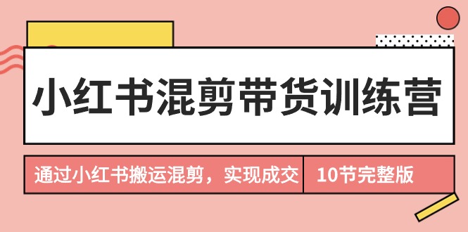 小红书混剪带货训练营,通过小红书搬运混剪,实现成交（10节课完结版）-AIGC资源中心