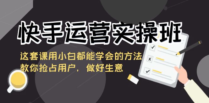快手运营实操班,这套课用小白都能学会的方法教你抢占用户,做好生意-AIGC资源中心