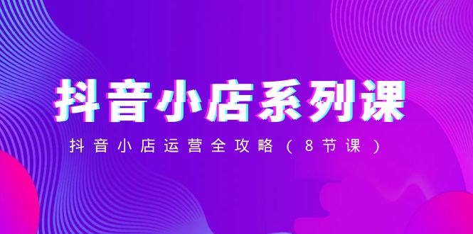 抖音小店-系列课,抖音小店运营全攻略（8节课）-AIGC资源中心