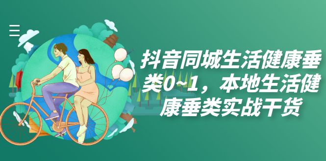 抖音同城生活健康垂类0~1,​本地生活健康垂类实战干货(深度解析抖音同城生活健康垂类实战技巧及运营策略)-AIGC资源中心