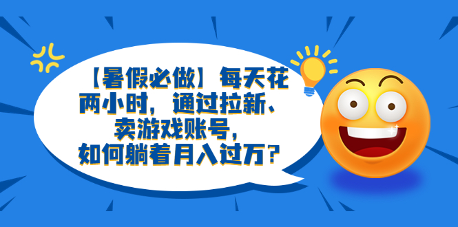 【暑假必做】每天花两小时,通过拉新、卖游戏账号,如何躺着月入过万？(利用暑假市场,通过拉新和卖游戏账号实现月入过万)-AIGC资源中心