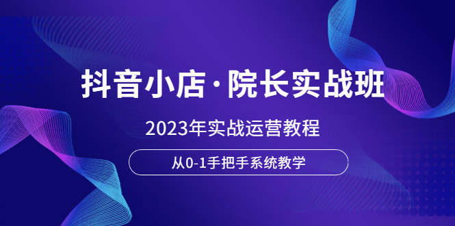 抖音小店·院长实战班,2023年实战运营教程,从0-1手把手系统教学(“全面掌握抖音小店运营2023年实战教程详解”)-AIGC资源中心