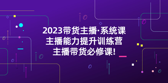 2023带货主播·系统课,主播能力提升训练营,主播带货必修课!(全面解析带货主播必备技能与策略)-AIGC资源中心