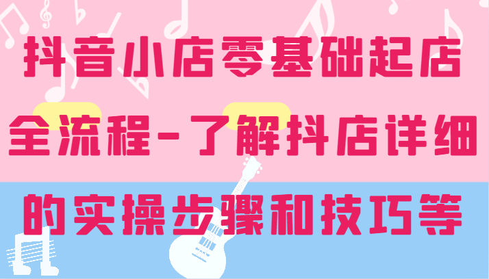 抖音小店零基础起店全流程-详细学习抖店的实操步骤和技巧等-AIGC资源中心
