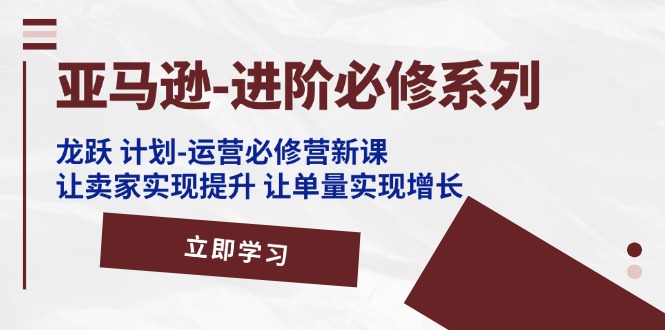 亚马逊-进阶必修系列,龙跃计划-运营必修营新课,让卖家实现提升让单-AIGC资源中心