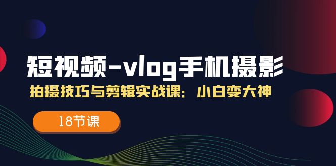 短视频vlog手机摄影拍摄技巧与剪辑实战课,小白变大神（18节课）-AIGC资源中心