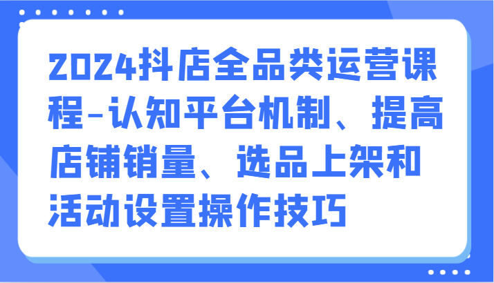 2024抖店全品类运营课程-认知平台机制、提高店铺销量、选品上架和活动设置操作技巧-AIGC资源中心