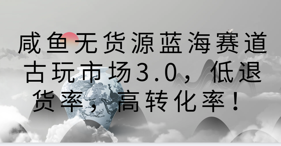 咸鱼无货源蓝海赛道古玩市场3.0,低退货率,高转化率!-AIGC资源中心