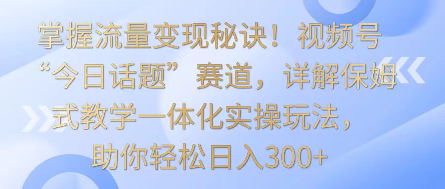 掌握流量变现秘诀!视频号”今日话题”赛道,详解保姆式教学一体化实操玩法,日入300+-AIGC资源中心