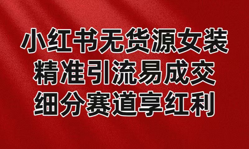 小红书无货源女装,精准引流易成交,平台红利期小白也可操作蓝海赛道-AIGC资源中心