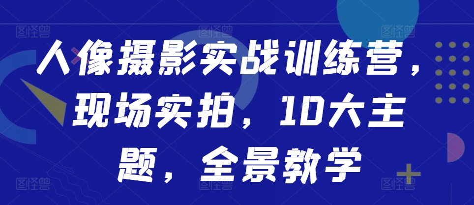 人像摄影实战训练营,现场实拍,10大主题,全景教学-AIGC资源中心