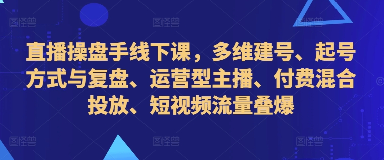 直播操盘手线下课,多维建号、起号方式与复盘、运营型主播、付费混合投放、短视频流量叠爆-AIGC资源中心