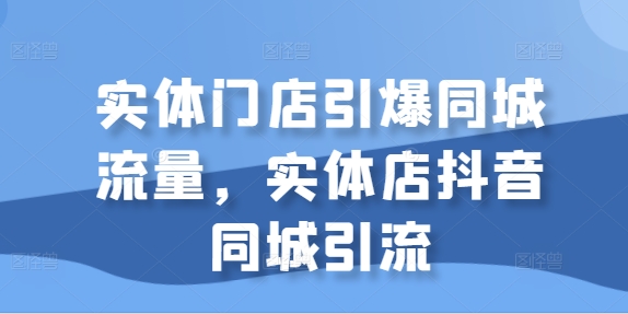 实体门店引爆同城流量,实体店抖音同城引流-AIGC资源中心