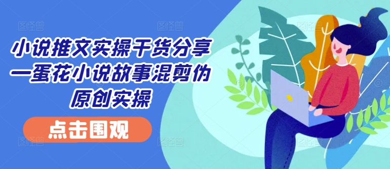 小说推文实操干货分享—蛋花小说故事混剪伪原创实操-AIGC资源中心