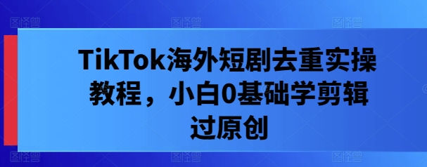 TikTok海外短剧去重实操教程,小白0基础学剪辑过原创-AIGC资源中心