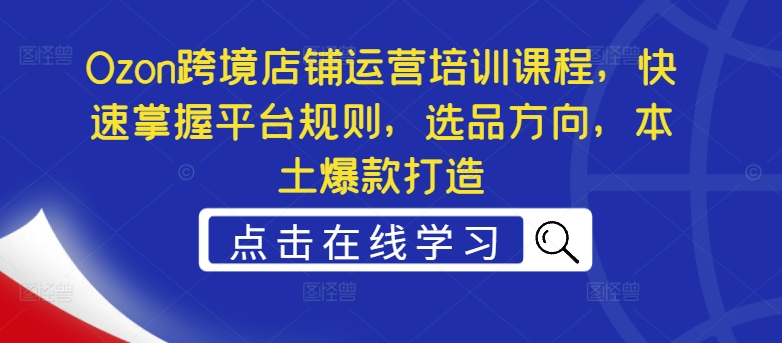 Ozon跨境店铺运营培训课程,快速掌握平台规则,选品方向,本土爆款打造-AIGC资源中心