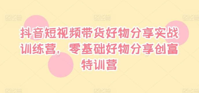 抖音短视频带货好物分享实战训练营,零基础好物分享创富特训营-AIGC资源中心
