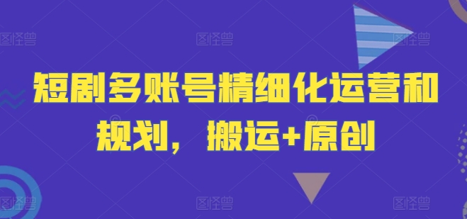 短剧多账号精细化运营和规划,搬运+原创-AIGC资源中心
