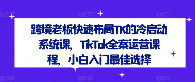 跨境老板快速布局TK的冷启动系统课,TikTok全案运营课程,小白入门最佳选择-AIGC资源中心
