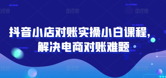 抖音小店对账实操小白课程,解决电商对账难题-AIGC资源中心