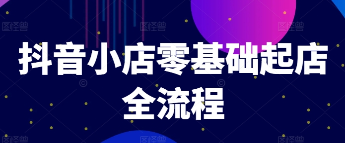 抖音小店零基础起店全流程,快速打造单品爆款技巧、商品卡引流模式与推流算法等-AIGC资源中心