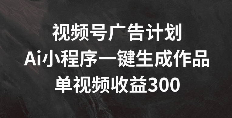视频号广告计划,AI小程序一键生成作品,单视频收益300+-AIGC资源中心