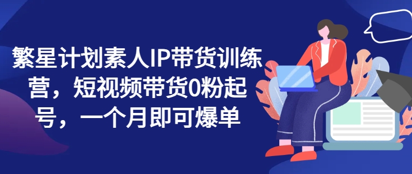 繁星计划素人IP带货训练营,短视频带货0粉起号,一个月即可爆单-AIGC资源中心