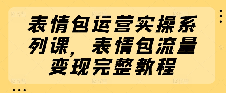 表情包运营实操系列课,表情包流量变现完整教程-AIGC资源中心