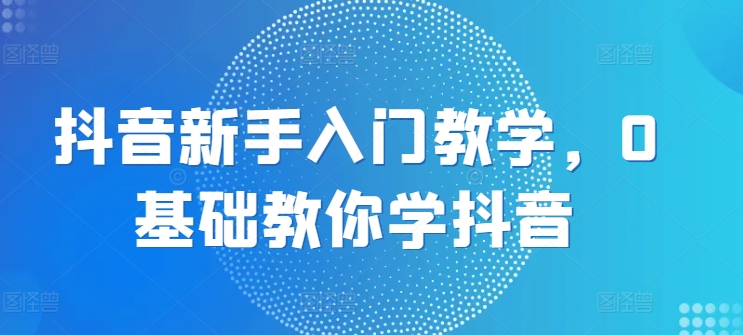 抖音新手入门教学,0基础教你学抖音-AIGC资源中心