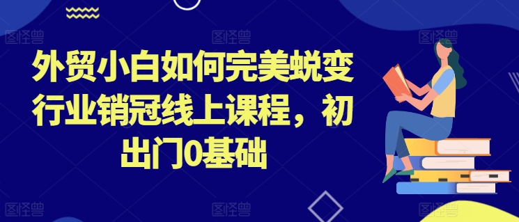 外贸小白如何完美蜕变行业销冠线上课程,初出门0基础-AIGC资源中心