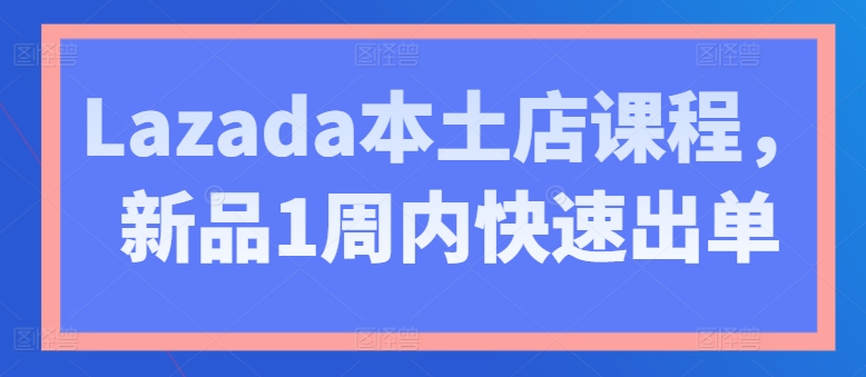 Lazada本土店课程,新品1周内快速出单-AIGC资源中心