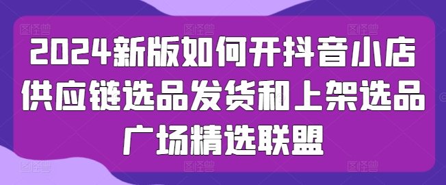 2024新版如何开抖音小店供应链选品发货和上架选品广场精选联盟-AIGC资源中心