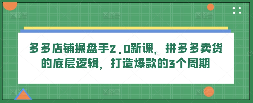 多多店铺操盘手2.0新课,拼多多卖货的底层逻辑,打造爆款的3个周期-AIGC资源中心