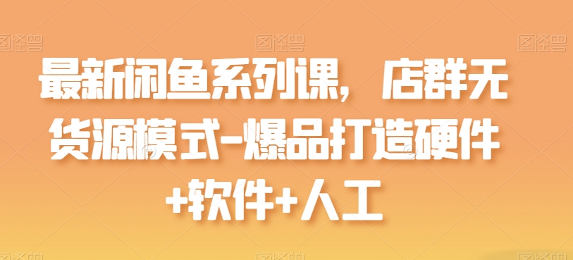最新闲鱼系列课,店群无货源模式-爆品打造硬件+软件+人工-AIGC资源中心