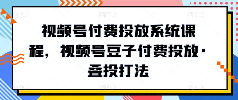 视频号付费投放系统课程,视频号豆子付费投放·叠投打法-AIGC资源中心