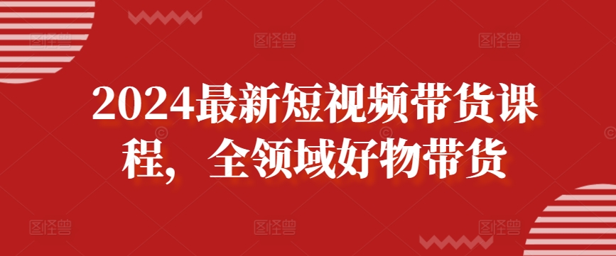 2024最新短视频带货课程,全领域好物带货-AIGC资源中心