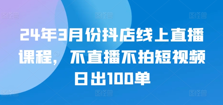 24年3月份抖店线上直播课程,不直播不拍短视频日出100单-AIGC资源中心